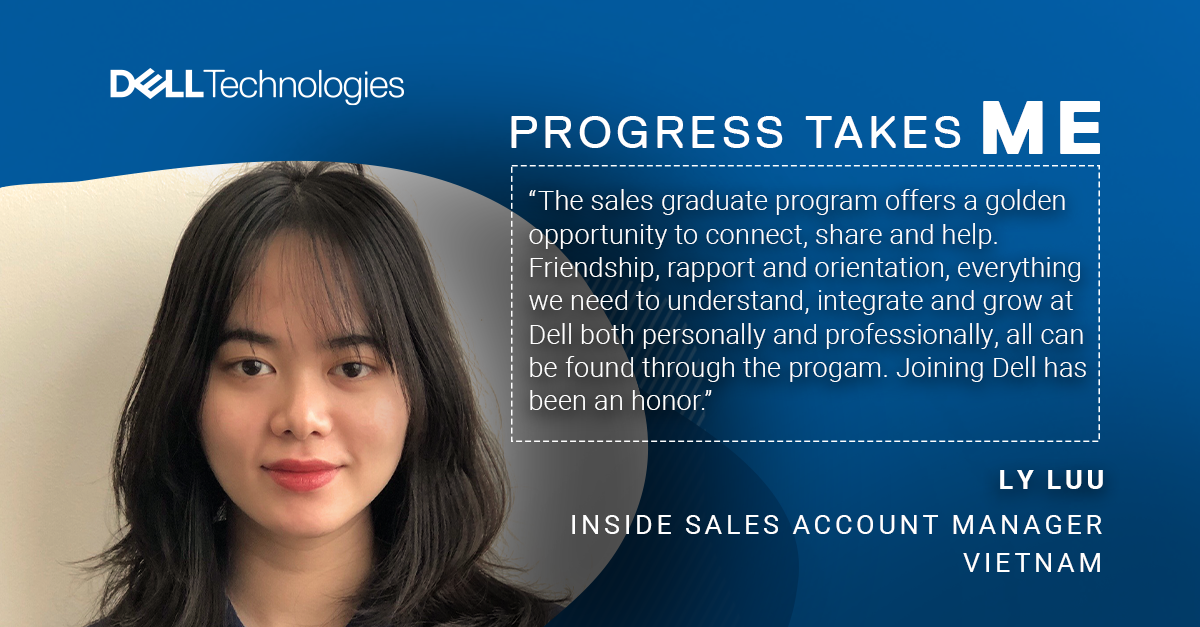Progress Takes Me. "The sales graduate program offers a golden opportunity to connect, share and help. Friendship, rapport and orientation, everything we need to understand, integrate and grow at Dell both personally and professionally, all can be found through the program. Joining Dell has been an honor." Ly Luu, Inside Sales Account Manager, Vietnam